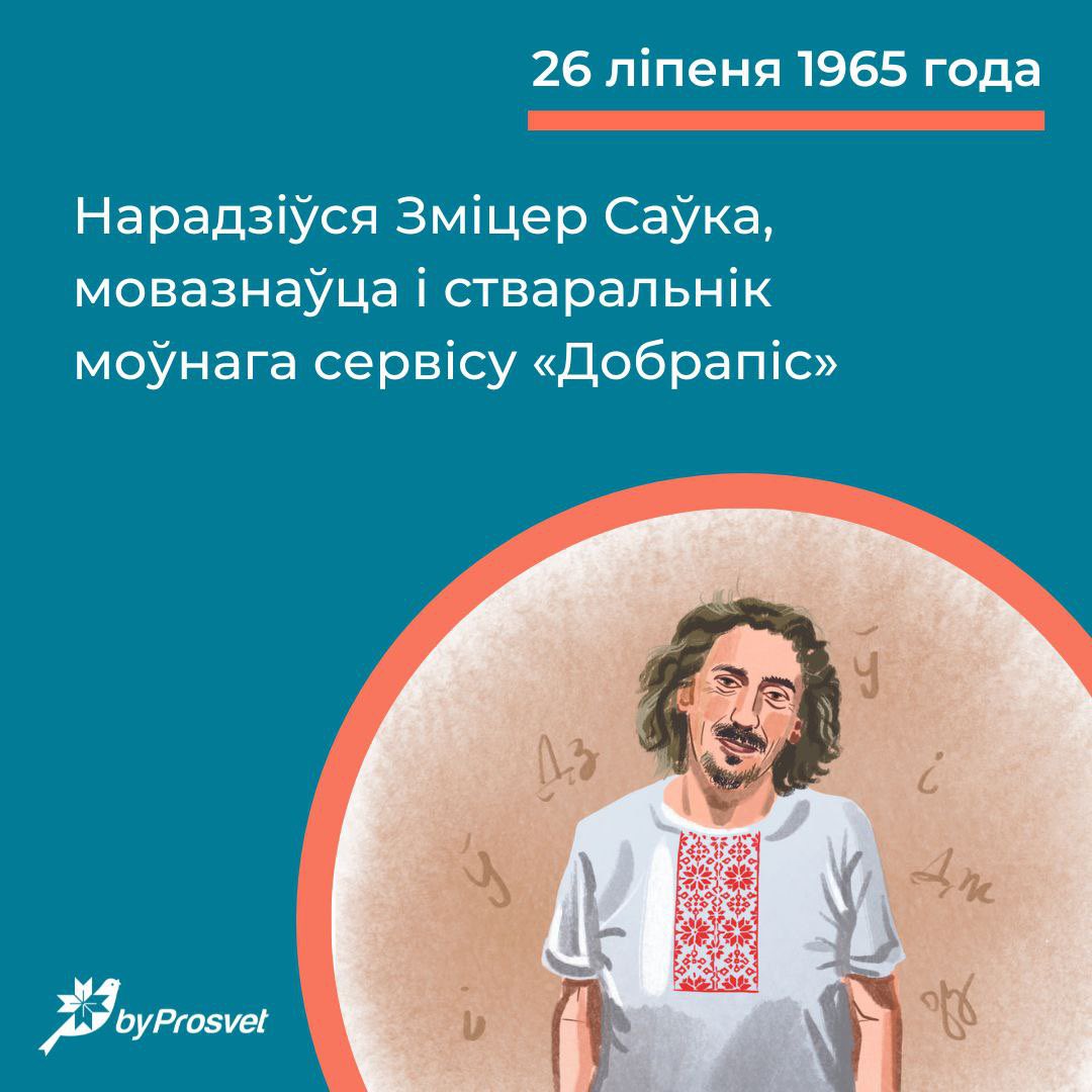 26 ліпеня 1965 г. у Менску нарадзіўся мовазнаўца Зміцер Саўка*. Любоў да роднай мовы яму прышчапіла бабуля. Стварыў праграму «Моўнік» на Белсаце і сэрвіс «Добрапіс». Аўтар кнігі «Іншамоўныя найменні ў беларускім тэксце».

*У 1984 г. быў сярод студэнтаў, якія выступілі супраць