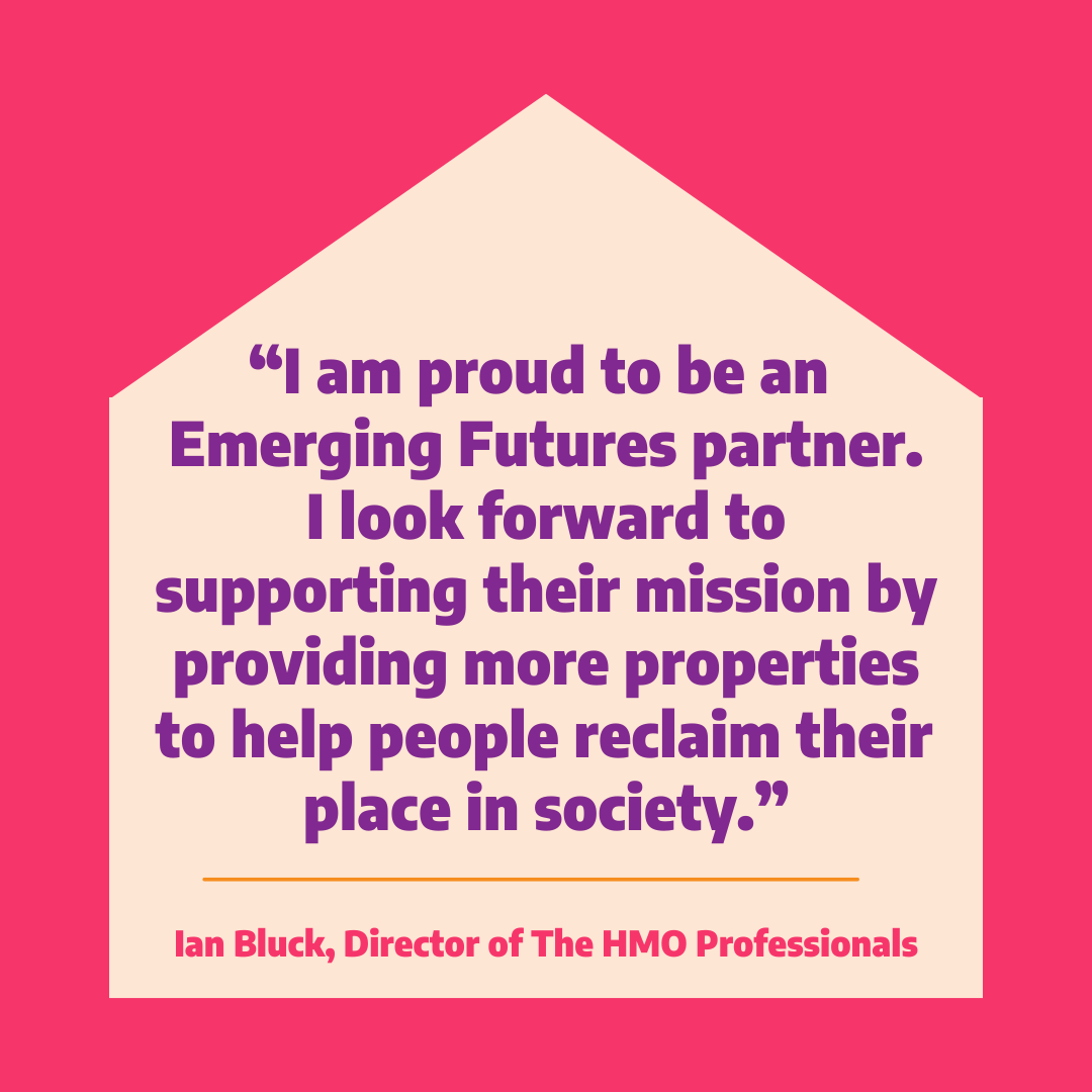 Are you a landlord, investor or housing association with properties available? Get in touch: info@emergingfutures.org.uk.

A safe place to call home is an essential component of recovery. We’re always on the lookout for partners to help provide high-quality homes to our tenants.