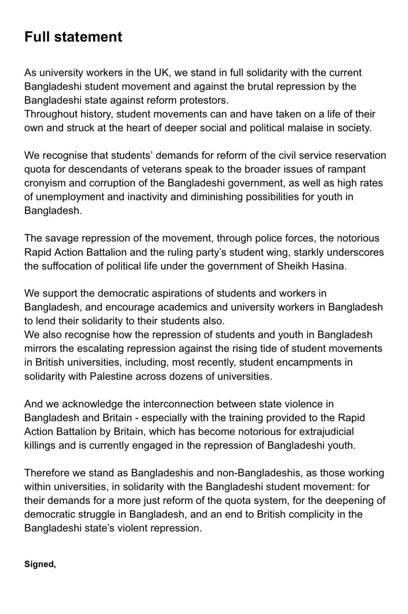 ZulkarnainSaer's tweet photo. '𝟐𝟎𝟎  𝐁𝐫𝐢𝐭𝐢𝐬𝐡 𝐮𝐧𝐢𝐯𝐞𝐫𝐬𝐢𝐭𝐲 𝐚𝐜𝐚𝐝𝐞𝐦𝐢𝐜𝐬, 𝐰𝐨𝐫𝐤𝐞𝐫𝐬, 𝐚𝐧𝐝 𝐬𝐭𝐮𝐝𝐞𝐧𝐭 𝐠𝐫𝐨𝐮𝐩𝐬 𝐡𝐚𝐯𝐞 𝐝𝐞𝐜𝐥𝐚𝐫��𝐝 𝐭𝐡𝐞𝐢𝐫 𝐬𝐨𝐥𝐢𝐝𝐚𝐫𝐢𝐭𝐲 𝐰𝐢𝐭𝐡 𝐭𝐡𝐞 𝐬𝐭𝐮𝐝𝐞𝐧𝐭 𝐦𝐨𝐯𝐞𝐦𝐞𝐧𝐭 𝐢𝐧 𝐁𝐚𝐧𝐠𝐥𝐚𝐝𝐞𝐬𝐡', that has emerged in the wake of quota reform protests. They are also calling for an end to the Bangladeshi government’s repression of students, as well as to the British government’s training of Bangladeshi police forces like the notorious Rapid Action Battalion unit (RAB). The statement, coordinated by the UK Bangladeshi organisation Nijjor Manush, is published amidst growing repression of faculty in Bangladesh engaging with student protestors Highlighting the progressive role of student movements historically, the statement stresses the links between recent student mass mobilisations in Bangladesh and Britain, such as the student encampment movement in solidarity with Palestinians, and the draconian response from the government and universities in both instances. The signatories call for academics and university workers in Bangladesh to lend their solidarity to their students and affirm their support for the deepening of the democratic struggle in Bangladesh.

A spokesperson from Nijjor Manush, which coordinated the statement, says:

“Bangladeshis in the diaspora have been outraged by the brutal response of the Bangladeshi government to the current student movement. It has exposed the thinly-veiled contempt of the Bangladeshi government towards its people and their democratic aspirations. On this, the Bangladeshi government can find common ground with our own government here in Britain - given the British state’s training and support for the notorious Rapid Action Battalion police unit and the recent joint agreement between the two governments to expedite the deportation of Bangladeshi asylum seekers from Britain. We call for an end to the British government’s complicity with state violence in Bangladesh and express our support for the deepening of popular democratic struggle in Bangladesh by students, workers, peasants and the oppressed as the antidote to the oppressive rule of the Awami League government”.

Dr.Adnan Fakir, lecturer at the University of Sussex says:

“As Bangladeshi academics in Britain, we extend our full solidarity and support to students currently on the frontline in Bangladesh and call on our counterparts in Bangladeshi universities to support their students. The re-emergence of the quota reform movement - and the draconian response to it - has seen the arrested ambitions of students and youth in Bangladesh, facing large-scale unemployment and inequitable access to public sector employment, reveal the widespread discontent with the ruling dispensation in Bangladesh. The government needs to publicly acknowledge, apologize, and provide justice for the martyrs of the movement in order for the nation to move forward. The collective memory of the draconian acts, without proper justice and political reformation, will only lead to repeated cycles of the horror that has transpired. The task of transforming society cannot be shouldered by students alone. It is one that can only be carried through by the students of Bangladesh alongside the peasants, the workers and the oppressed.”