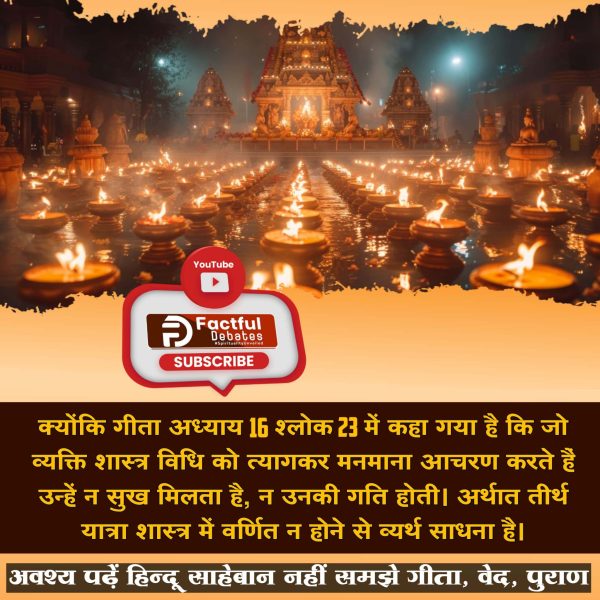 #तीर्थ_से_पुण्य_है_या_पाप
तीर्थों से लाभ संभव नहीं है। क्योंकि गीता अध्याय 16 श्लोक 23 कहा गया है कि जो व्यक्ति शास्त्र विधि को त्यागकर मनमाना आचरण करते हैं उन्हें न सुख मिलता है, न उनकी गति होती। अर्थात तीर्थ यात्रा शास्त्र में वर्णित न होने से व्यर्थ साधना है।