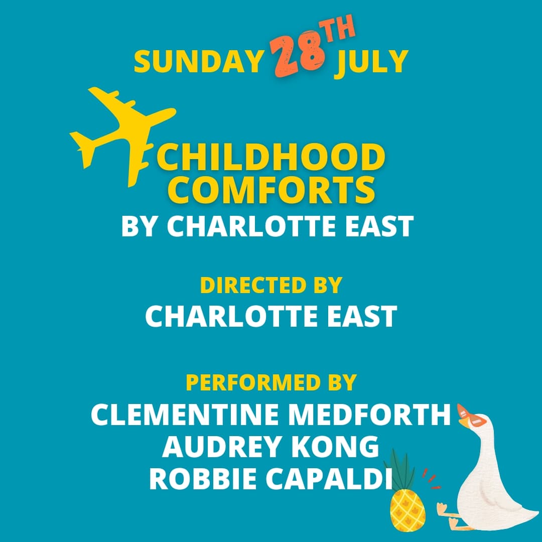CHILDHOOD COMFORTS ✈️
by Charlotte East

Directed by
Charlotte East

Performed by
Clementine Medforth 
Audrey Kong
Robbie Capaldi 

Fate: It can bring people together at the weirdest of times. Tim hasn't seen Laura in years, but will this encounter go as well as he's hoped for