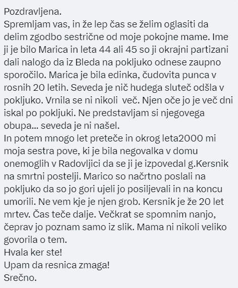 Vse ki všečkate objave sledim,zato da mi lahko pišete, komentirate 

Dobila pismo o tragični smrti20l.MARICE KAVČIČ,ki so jo partizani na Pokljuki posiljevali in ubili. 
Koliko je takih umorov,ki niso nikjer uradno zabeleženi.
V pismu je naveden tudi eden od morilcev.
RIPMarica🙏
