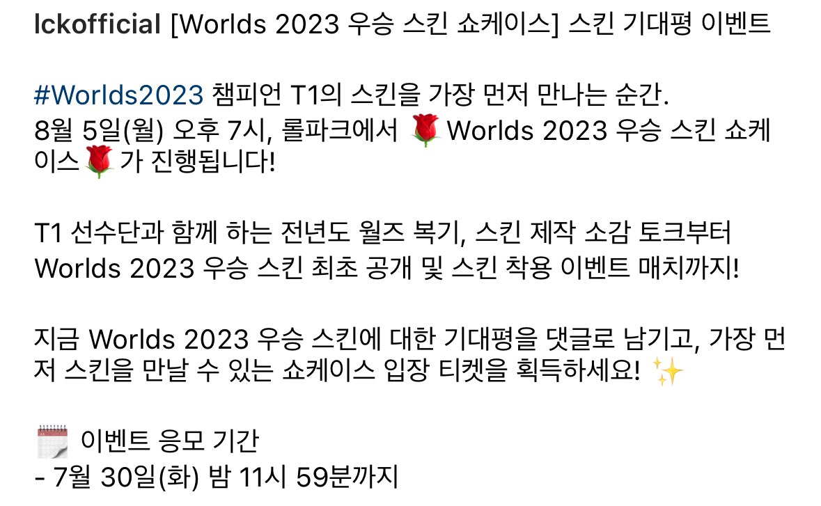 [Worlds 2023 우승 스킨 쇼케이스] 

#Worlds2023 챔피언 T1의 스킨을 가장 
먼저 만나는 순간.

8월 5일(월) 오후 7시, 롤파크에서 _ 
Worlds 2023 우승 스킨 쇼케이스 1 가 진행됩니다!T1선수단과 함께 하는 전년도 월즈 복기, 스킨 제작 소감 토크부터 Worlds 2023 우승 스킨 최초 공개 및 스킨