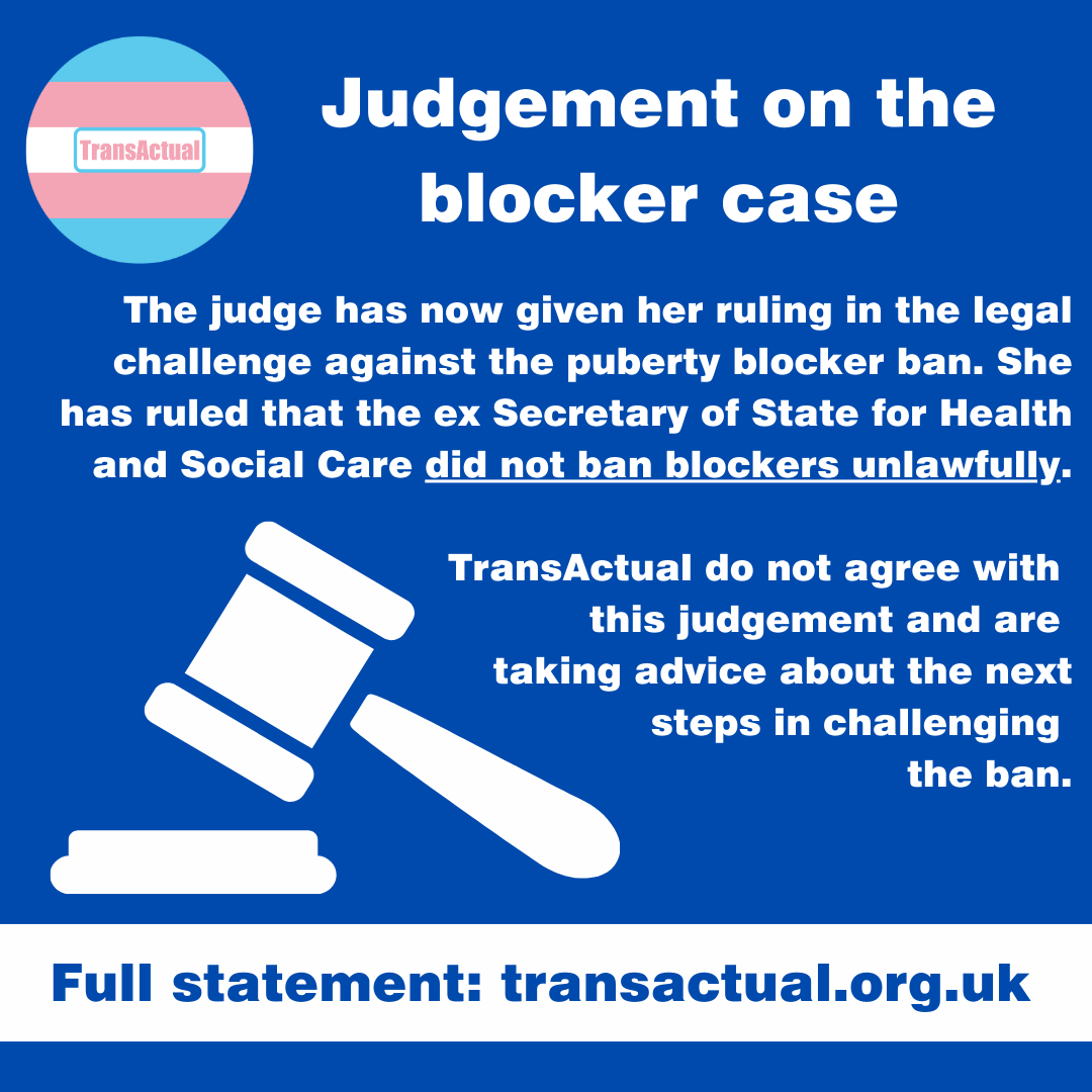 Judgement on the blocker case. The judge has now given her ruling in the legal challenge against the puberty blocker ban. She has ruled that the ex Secretary of State for Health and Social Care did not ban blockers unlawfully. TransActual do not agree with this judgement and are taking advice about the next steps in challenging the ban. Full statement: transactual.org.uk. Illustration of a hammer and gavel.
