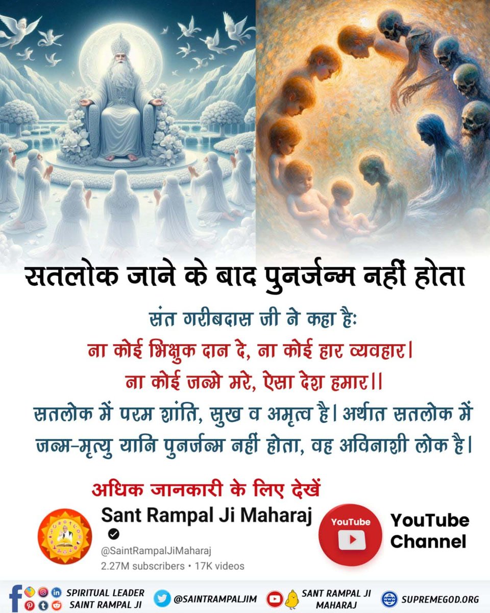 #सतलोक_जाने_के_बाद पुनर्जन्म नहीं होता
संत गरीबदास जी ने कहा है कि—
ना कोई भिक्षुक दान दे, ना कोई हार व्यवहार। ना कोई जन्मे मरे, ऐसा देश हमार।।
अर्थात:- सतलोक में परम शांति, सुख व अमृत्व है। अर्थात सतलोक में जन्म-मृत्यु यानि पुनर्जन्म नहीं होता, वह अविनाशी लोक है।