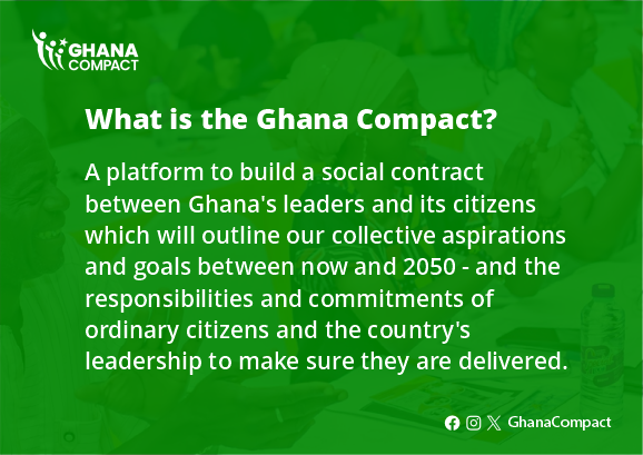 What is the Ghana Compact?
A platform to build a social contract between Ghana's leaders and its citizens which will outline our collective aspirations and goals between now and 2050 - and the responsibilities and commitments of ordinary citizens and the country's leadership to