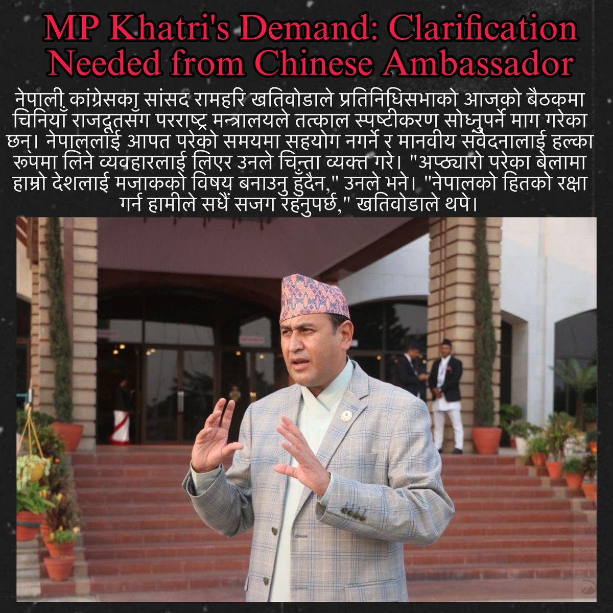 "नेपाली कांग्रेसका सांसद रामहरि खतिवोडाले प्रतिनिधिसभामा चिनियाँ राजदूतसँग नेपाललाई आपत परेको समयमा सहयोग गर्ने विषयमा परराष्ट्र मन्त्रालयले स्पष्टीकरण सोध्नुपर्ने माग गरेका छन्। 'नेपालको मानवीय संवेदनालाई मजाक नउडाऔं,' खतिवोडाले भने।"