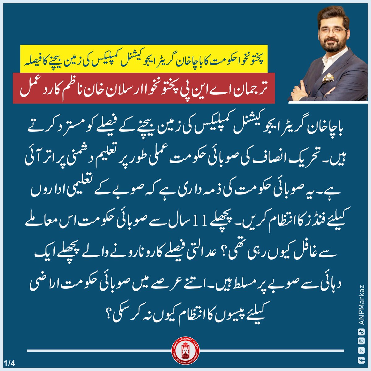 صوبائی حکومت کا باچا خان گریٹر ایجوکیشنل کمپلیکس کی زمین بیچنےکا فیصلہ/ عوامی نیشنل پارٹی پختونخوا کے ترجمان ارسلان خان ناظم کا ردعمل:

🟥باچا خان گریٹر ایجوکیشنل کمپلیکس کی زمین بیچنے کے فیصلے کو مسترد کرتے ہیں، ارسلان خان ناظم
🟥تحریک انصاف کی صوبائی حکومت عملی طور پر تعلیم