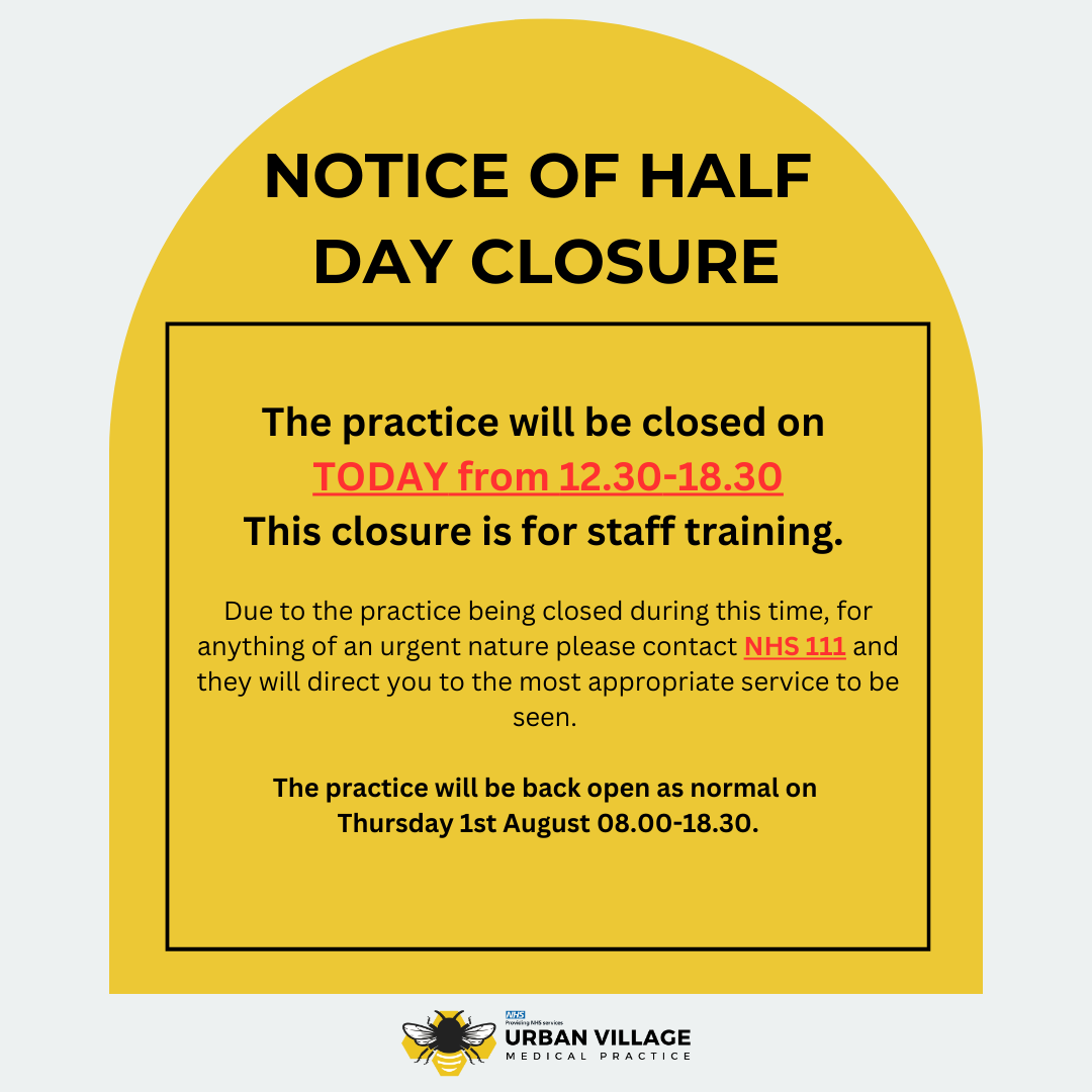 NOTICE OF HALF DAY CLOSURE
If you require any medical help during the hours we are closed, please contact NHS 111. In the event of urgent medical treatment, please contact 999.

The practice will reopen tomorrow morning (1st August) at 8am.