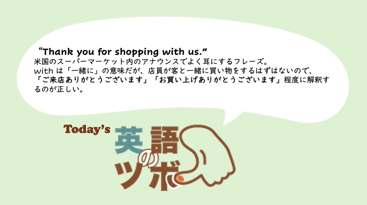 👍今日の英語のツボ👍 米国のスーパーマーケット内ではしばしば、“Thank you for shopping with us.”というアナウンスが流れている。with  は「一緒に」の意味だが、店員が客と一緒に買い物をするはずはないので、「ご来店ありがとうございます」程度に解釈するのが正しい。
