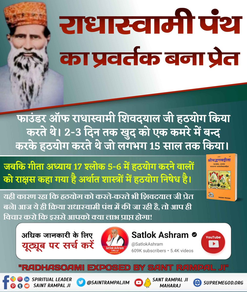#राधास्वामी_प्रवर्तकबना_प्रेत
 फाउंडर ऑफ राधास्वामी शिवदयाल जी हठयोग किया करते थे। 2-3 दिन तक खुद को एक कमरे मे बन्द करके हठयोग करते थे जो लगभग 15 साल तक किया।

जबकि गीता अध्याय 17 श्लोक 5-6 में हठयोग करने वालों को राक्षस कहा गया है अर्थात शास्त्रों में हठयोग निषेध है।