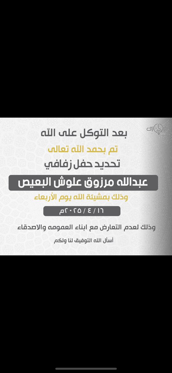 بعــد التــوكــل علـى الله 
تــم تحـديـد حـفـل زفـافـي 
       وذلك يـوم الاربعاء 
      المـوافــق 16/4/2025
وذلك لعدم التعارض مع مناسبات
أبنــاء العـمومـه والاصـدقـاء
سائلاً المولى عز وجل لي ولكم التوفيق..