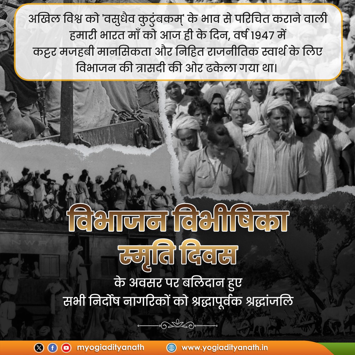 विश्व को 'वसुधैव कुटुंबकम्' के आत्मीय भाव से परिचित कराने वाली हमारी भारत माँ को आज ही के दिन, वर्ष 1947 में निहित राजनीतिक स्वार्थ के लिए विभाजन की त्रासदी की ओर ढकेला गया था। 

यह मात्र देश का विभाजन नहीं, बल्कि मानवता का विभाजन था, इस अमानवीय निर्णय से असंख्य निर्दोष नागरिकों