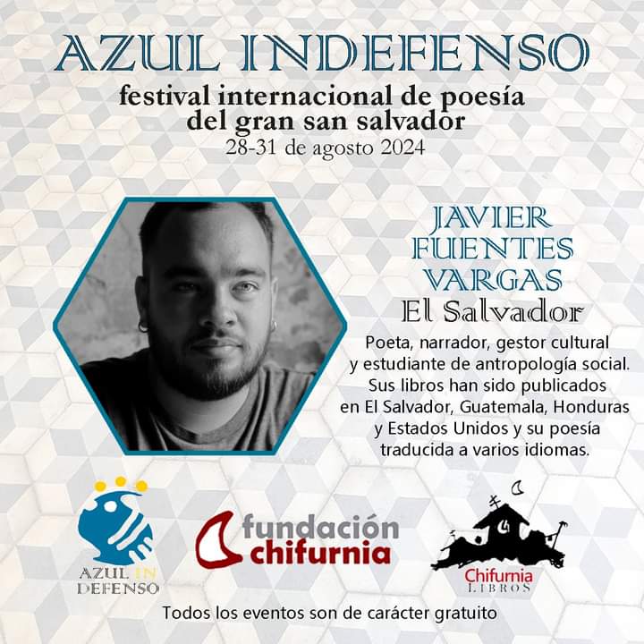 AZUL INDEFENSO
FESTIVAL INTERNACIONAL DE POESÍA DEL GRAN SAN SALVADOR
Convoca: Fundación Chifurnia

INVITADO DE EL SALVADOR

JAVIER FUENTES VARGAS 
(Santa Ana, El Salvador, 2000) 
Poeta y gestor cultural. Estudiante de Antropología Sociocultural en la Universidad de El Salvador