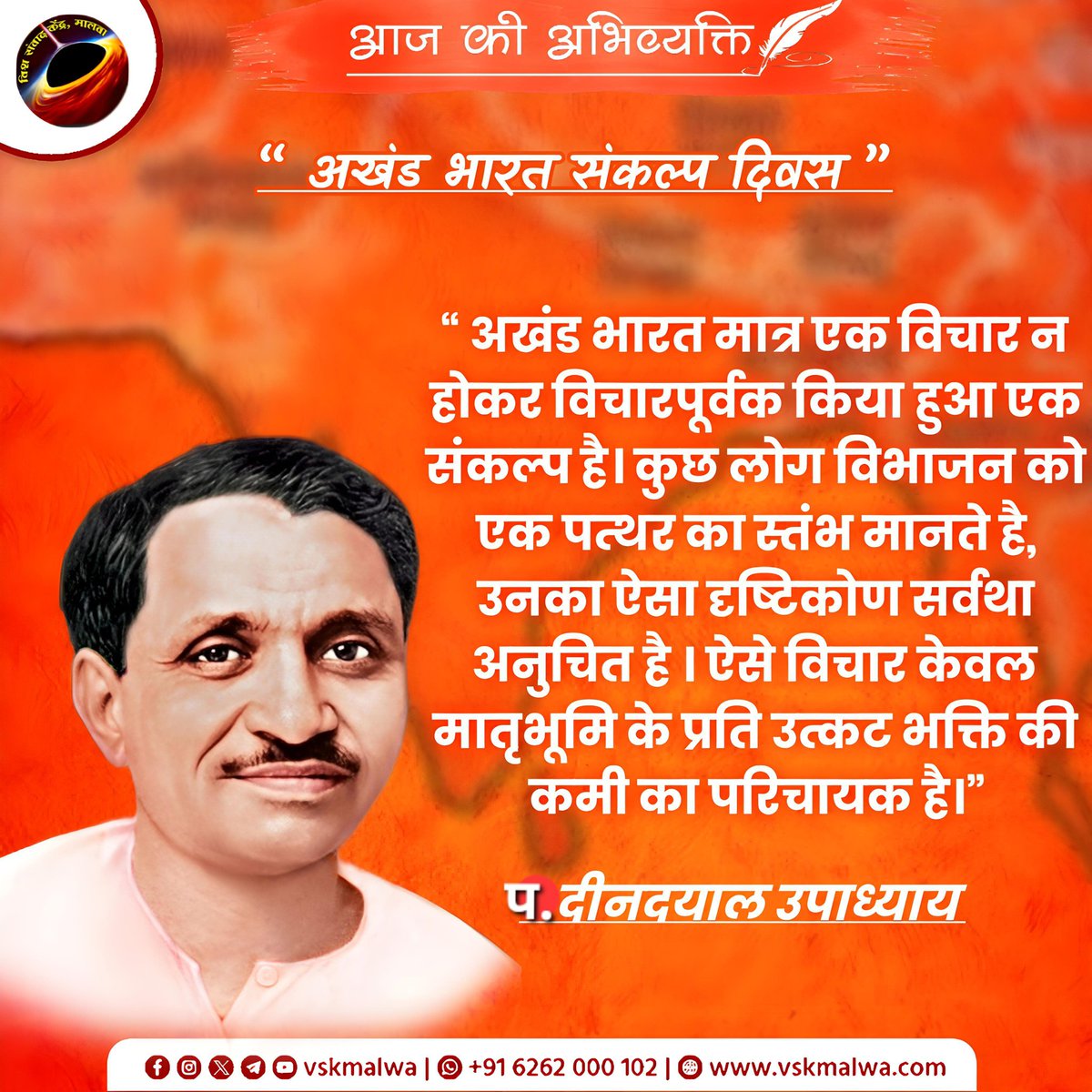 •“अखंड भारत मात्र एक विचार न होकर विचारपूर्वक किया हुआ एक संकल्प है। कुछ लोग विभाजन को एक पत्थर का स्तंभ मानते है, उनका ऐसा दृष्टिकोण सर्वथा अनुचित है । ऐसे विचार केवल मातृभूमि के प्रति उत्कट भक्ति की कमी का परिचायक है” 
 पंडित दीनदयाल उपाध्याय
#vskmalwa