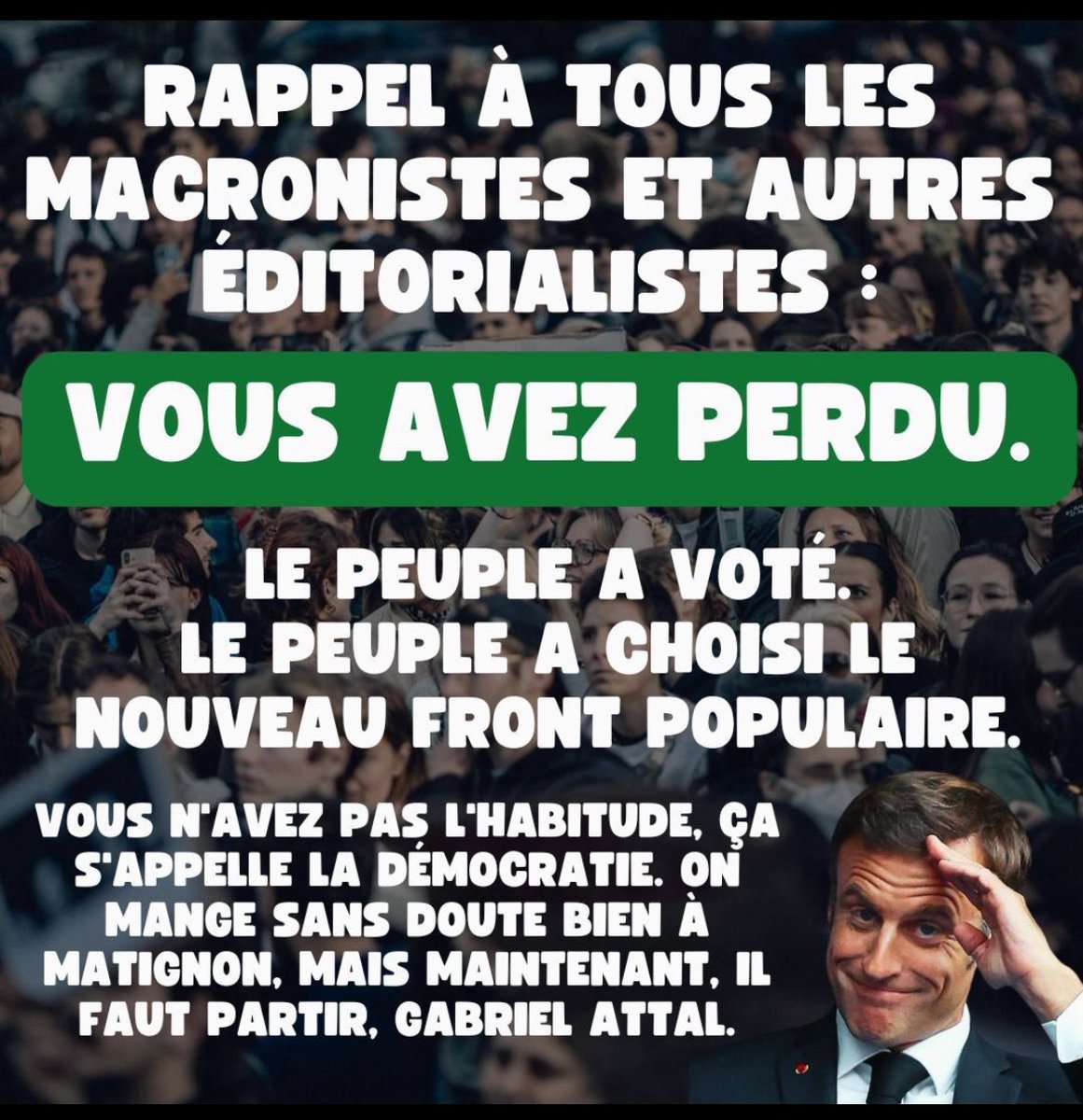 MrLasouris's tweet photo. RAPPEL À TOUS LES MACRONISTES ET AUTRES
ÉDITORIALISTES :
VOUS AVEZ PERDU.
LE PEUPLE A VOTÉ.
LE PEUPLE A CHOISI LE
NOUVEAU FRONT POPULAIRE.
VOUS N'AVEZ PAS L'HABITUDE, ÇA S'APPELLE LA DEMOCRATIE. ON MANGE SANS DOUTE BIEN À MATIGNON, MAIS MAINTENANT, IL FAUT PARTIR, GABRIEL ATTAL. https://t.co/Lu0u5DwQLd
