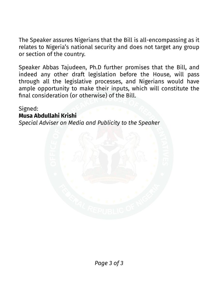 Speaker_Abbas's tweet photo. Press Statement from the Office of the Speaker, House of Representatives
August 14, 2024
Clarification on Counter Subversion Bill
...Draft legislation still at introductory stage
...House welcomes robust discussions on the Bill, and how to address concerns
The attention of the Speaker, House of Representatives, Rt. Hon. Abbas Tajudeen, Ph.D has been drawn to reports in sections of the media about the Counter Subversion Bill, which he sponsored.
The Speaker appreciates the interest Nigerians have so far shown on the Bill, which pertains to our national security.
However, it has become necessary to make the following clarifications, considering the tilted reports and misconceptions about the Bill:
1. The Counter Subversion Bill, 2024 (HB. 1652) was introduced on the floor of the House of Representatives on Tuesday, July 23, 2024, with Speaker Abbas Tajudeen, Ph.D. as the sponsor. Thus, the Bill is still at the introductory stage.
2. The Bill falls within the realm of Nigeria's anti-terrorism framework, and it seeks to address subversive activities by associations, organisations, militias, cults, bandits, and other proscribed groups in Nigeria.
3. Similar legislation obtains in other climes with varied appellations. Such countries include the United Kingdom, Spain, India, Turkey, Canada, Australia, among others.
4. The Speaker, and by extension the House of Representatives, which is the People's House, welcome robust engagements and discussions from Nigerians on the contents of the Bill, and how best to address the concerns raised.
5. By Parliamentary processes and procedures, the Bill would have to be listed for Second Reading, where Members will thoroughly scrutinize its merits and demerits during debate. At this stage, Members can decide to 'kill' or allow the Bill to pass. But if it scales Second Reading, it would be referred to the relevant Committee of the House for further legislative action.
6. The Committee must as a matter of responsibility invite the Nigerian public, particularly relevant stakeholders, to a public hearing on the Bill. It is expected that citizens would bear their minds either physically or via memoranda on the Bill. Their inputs would form the basis for the Committee’s report, to be laid on the floor of the House.
7. After the consideration of the report, the Bill will be passed for the Third Reading and forwarded to the Senate for concurrence. If the Senate deems it fit and concurs with the Bill, a clean copy would be transmitted to the President for assent. Mr. President reserves the right to withhold assent to the Bill.
The Speaker assures Nigerians that the Bill is all-encompassing as it relates to Nigeria's national security and does not target any group or section of the country.
Speaker Abbas Tajudeen, Ph.D further promises that the Bill, and indeed any other draft legislation before the House, will pass through all the legislative processes, and Nigerians would have ample opportunity to make their inputs, which will constitute the final consideration (or otherwise) of the Bill.