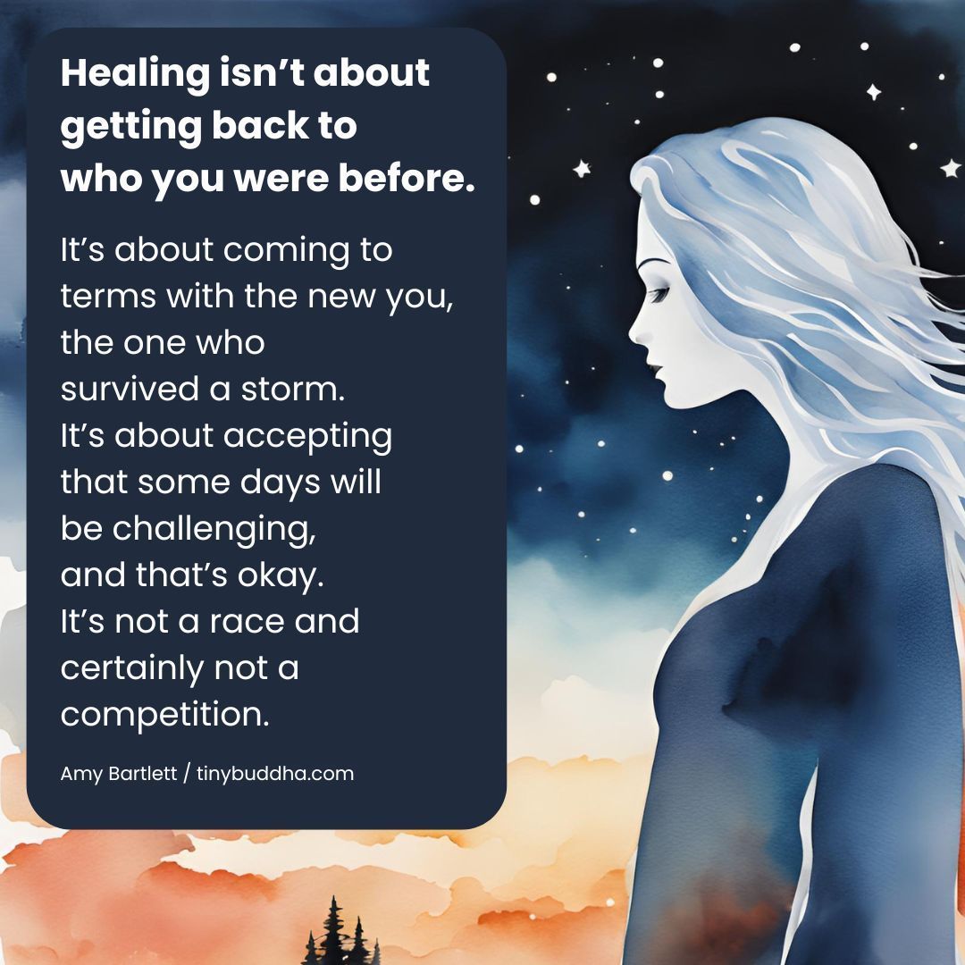 "Healing isn’t about getting back to who you were before. It’s about coming to terms with the new you, the one who survived a storm. It’s about accepting that some days will be challenging, and that’s okay. It’s not a race and certainly not a competition.”  ~Amy Bartlett