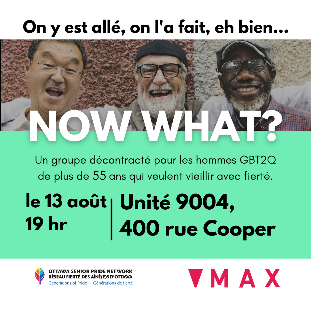 MAX Ottawa presents: NOW WHAT?
A casual group for GBT2Q guys over 55 years of age, who want to age with pride. Activities vary from month to month. Sometimes, it’s just a casual chat, and other times we have a guest speaker to increase our knowledge of aging with pride.