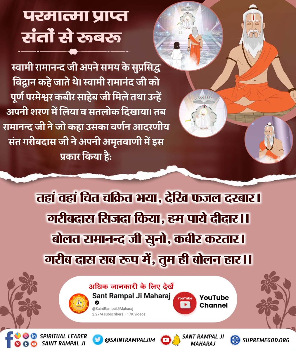 #प्रभु_प्राप्त_संतों_से_रूबरू
परमात्मा प्राप्त संतों से रूबरू  

स्वामी रामानन्द जी अपने समय के सुप्रसिद्ध विद्वान कहे जाते थे। स्वामी रामानंद जी को पूर्ण परमेश्वर कबीर साहेब जी मिले तथा उन्हें अपनी शरण में लिया सतलोक दिखाया। तब रामानन्द जी ने जो कहा उसका वर्णन 
Supreme God Kabir