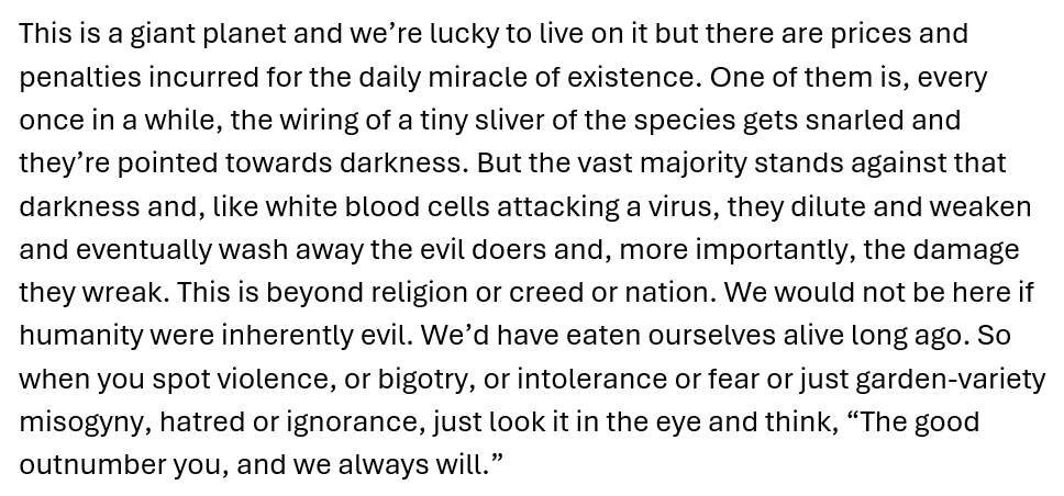 Feeling saddened by the violence in the UK at the moment, but remembering the words of the American actor/comedian Patton Oswalt after the Boston  bombing. Hugs to all my friends and countrypeople, especially those being targeted. #UKriots #HopeNotHate