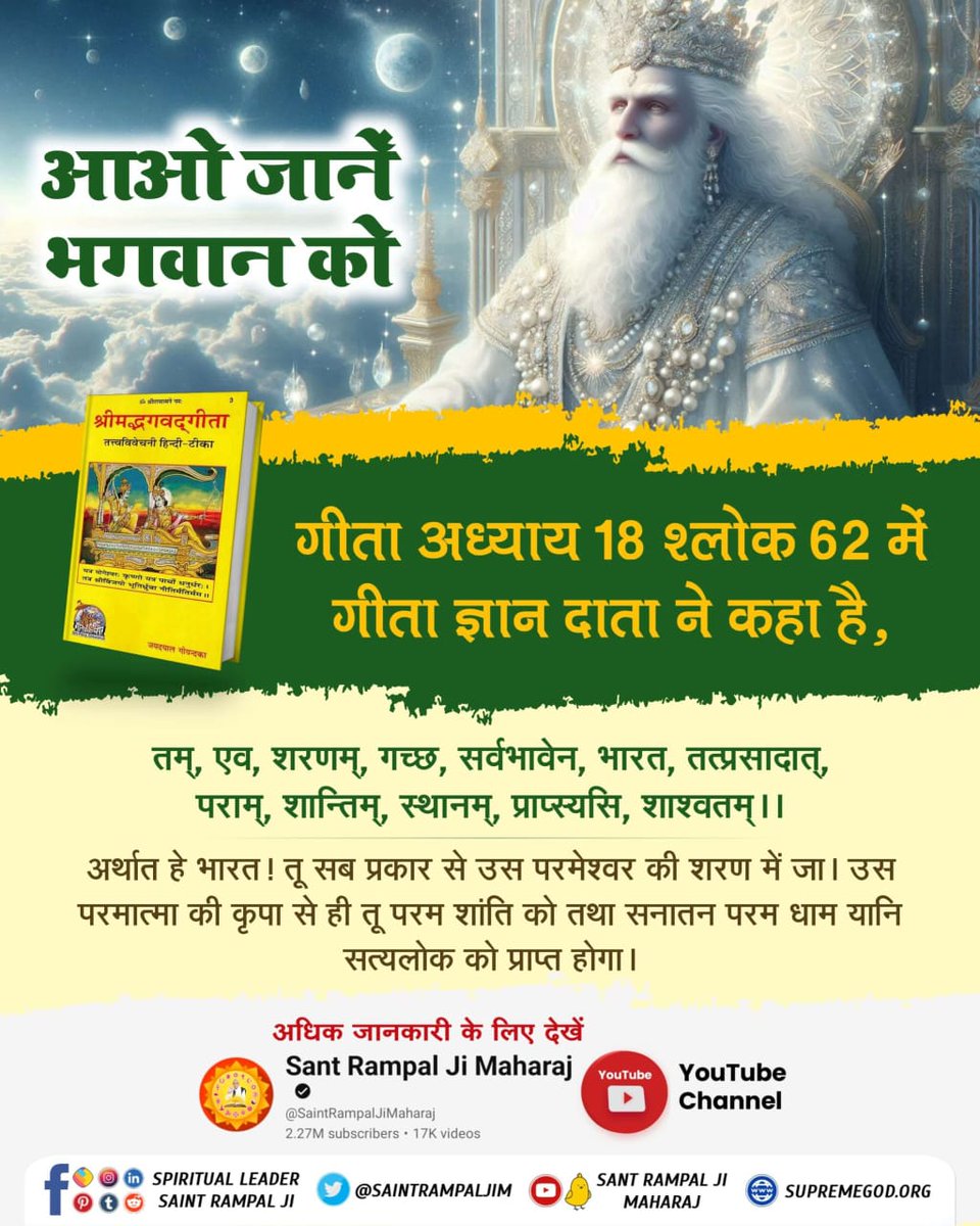 #आओ_जानें_भगवान_को
🌺
गीता अध्याय 18 श्लोक 62 में गीता ज्ञान दाता ने कहा है, 
तम्, एव, शरणम्, गच्छ, सर्वभावेन, भारत,
तत्प्रसादात्, पराम्, शान्तिम्, स्थानम्, प्राप्स्यसि, शाश्वतम्।।62।।

अर्थात हे भारत! तू सब प्रकार से उस परमेश्वर की शरण में जा। उस परमात्मा की कृपा से ही तू परम श