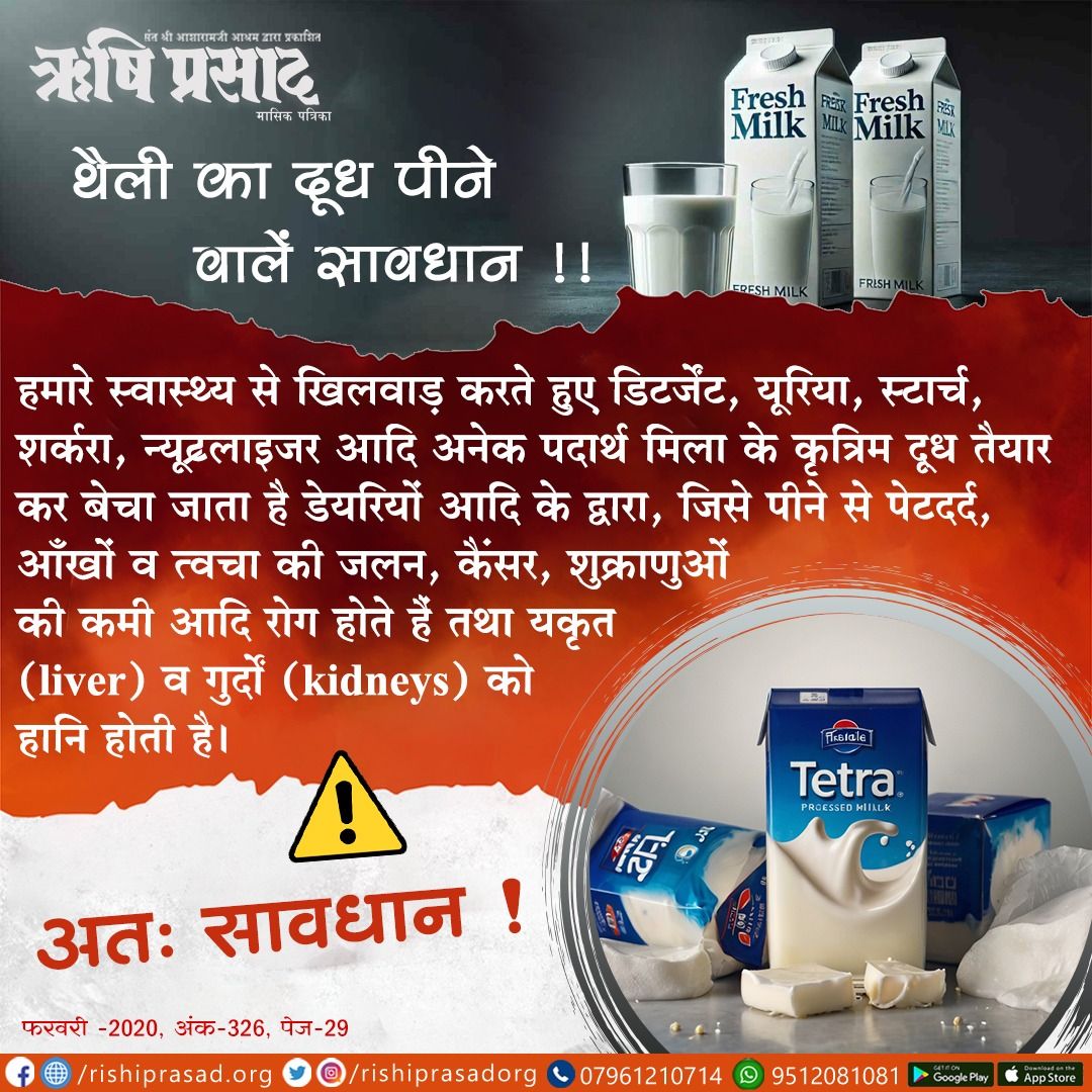 थैली का दूध पीने वालें सावधान !!
हमारे स्वास्थ्य से खिलवाड़ करते हुए डिटर्जेंट,यूरिया,स्टार्च,शर्करा,न्यूट्रलाइजर आदि अनेक पदार्थ मिला के कृत्रिम दूध तैयार कर बेचा जाता है,जिसे पीने से पेटदर्द,आँखों व त्वचा की जलन, कैंसर,शुक्राणुओं की कमी,यकृत व गुर्दों को हानि होती है। 
#Bapuji