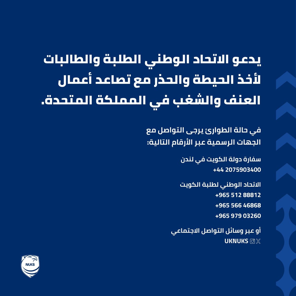 يدعو الاتحاد الوطني الطلبة والطالبات المتواجدين في بريطانيا لأخذ الحيطة والحذر مع تصاعد أعمال العنف والشغب في المملكة المتحدة، وعدم المشاركة في أي تجمع.

لأي مساعدة يرجى التواصل مع المكتب الثقافي، أو الإتصال على رقم طوارئ سفارة دولة الكويت في المملكة المتحدة أو الاتحاد
#NUKS
