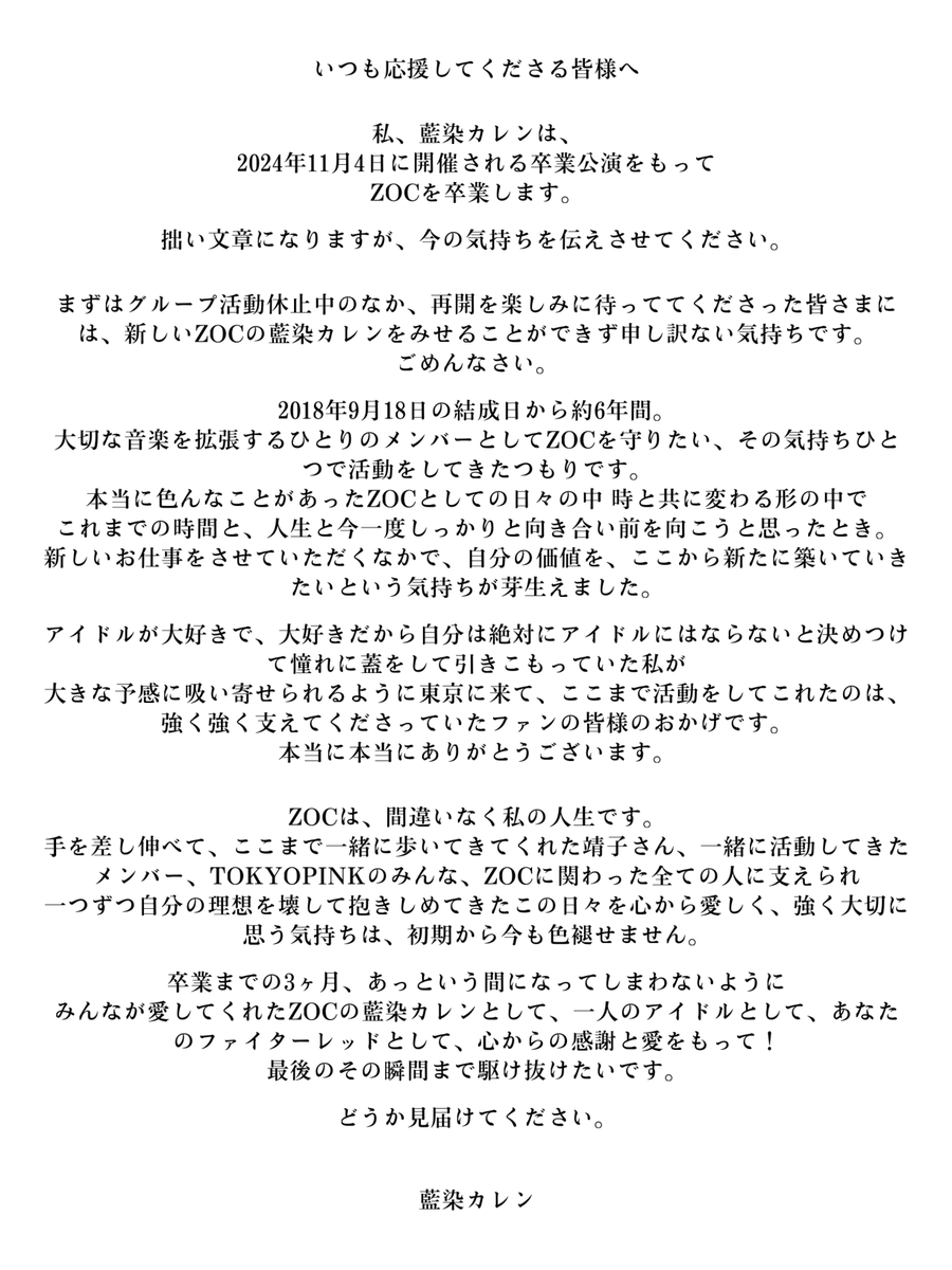___ZOCX___'s tweet photo. 【藍染カレン ZOC卒業のお知らせ】
https://t.co/nGXwWPfNMk

いつもZOCを応援いただきありがとうございます。
ZOCの藍染カレンにつきまして、11月4日にGARDEN新木場FACTORYで開催する
「♡秋のTOKYOPINKFES♡」内の「藍染カレン卒業記念ソロライブ『ETERNAL FIGHTER RED』」をもって、
ZOC及びTOKYO PINKを卒業することとなりました。
 
昨今、女優として多くの舞台に出演させていただき、様々な経験を積む中で、
自分の価値をここから新たに築いていきたい気持ちが芽生えた、との申し出がありました。
彼女の思いは固く、次の一歩へと踏み出したいという意志の強さを感じ取り、
このたびグループを卒業とし、弊社としても華々しく彼女を送り出したいという結論に至りました。
ファンの皆様には、急なご報告となりましたことをお詫び申し上げます。

卒業までの三ヶ月間「藍染がTOKYO PINKでやりたいことをすべて実現する」という意思のもと、様々なイベントを企画しております。
ZOCは現在活動休止中ではございますが、8月18日に“3ZOC”として、藍染カレン・大森靖子・荼緒あいみの3名にて最初で最後のワンマンライブを実施することが決定しました。
また8月21日には椿宝座主催公演に出演、9月16日にはかつて藍染が参加した「5MAPA」の再演企画およびツーマンライブを実施。
さらに10月29日には、「ZOC 000」“恩師”である大森靖子と「ZOC 001」“愛弟子”の藍染カレンによる最初で最後、二人きりでの競演「赤とピンク最後の宴～せいこカレンライブ～」を開催します。
すでに発表しております9月30日の生誕ライブイベントや10月のミュージカル公演と合わせ、ぜひお足を運んでいただければ幸いです。

11月まで短い期間とはなりますが、引き続き、藍染カレンとZOCへの応援をよろしくお願いいたします。

株式会社TOKYO PINK