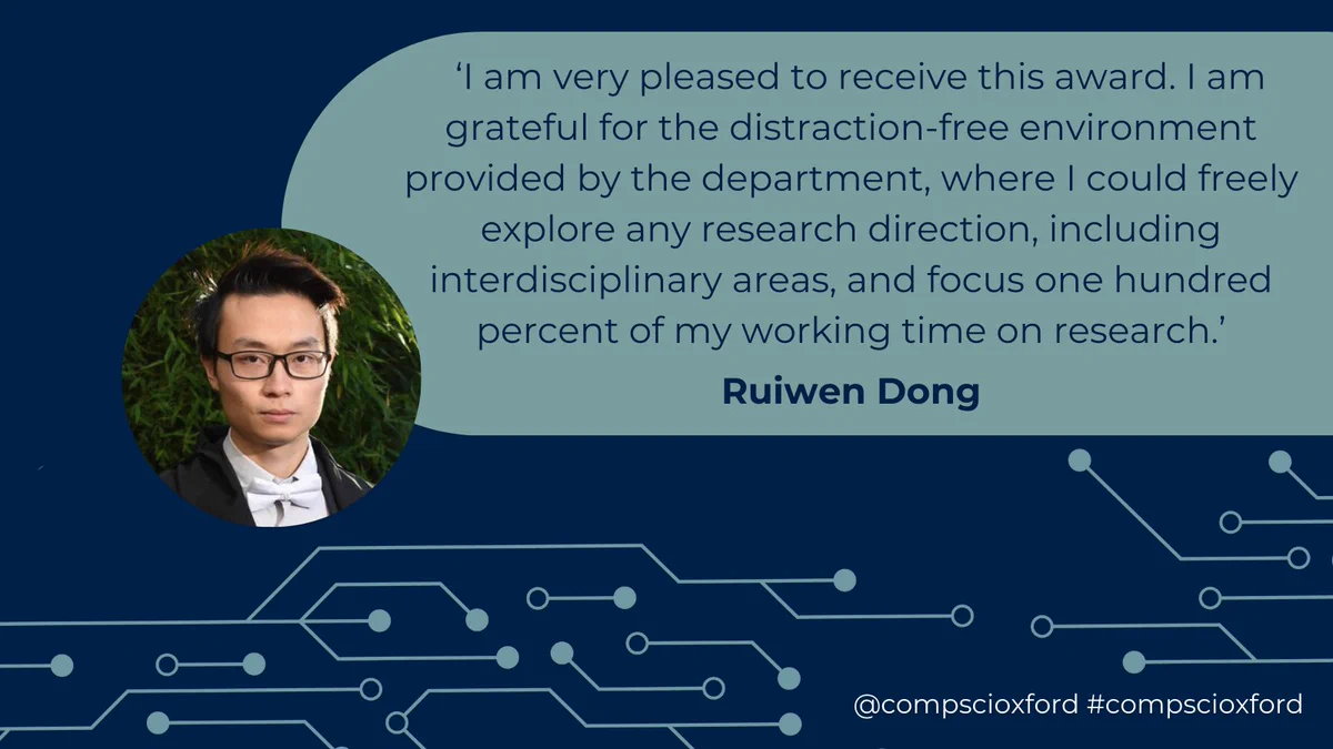 A dark blue graphic with a grey-green box on it with text reading '‘I am very pleased to receive this award. I am grateful for the distraction-free environment provided by the department, where I could freely explore any research direction, including interdisciplinary areas, and focus one hundred percent of my working time on research.’ Ruiwen Dong'. To the left of the text there is a circular picture of Ruiwen Dong. Beneath this, there are grey-green lines with dots attached that looks like a circuit board. At the bottom of the graphic there is white text reading '@compscioxford #compscioxford'.