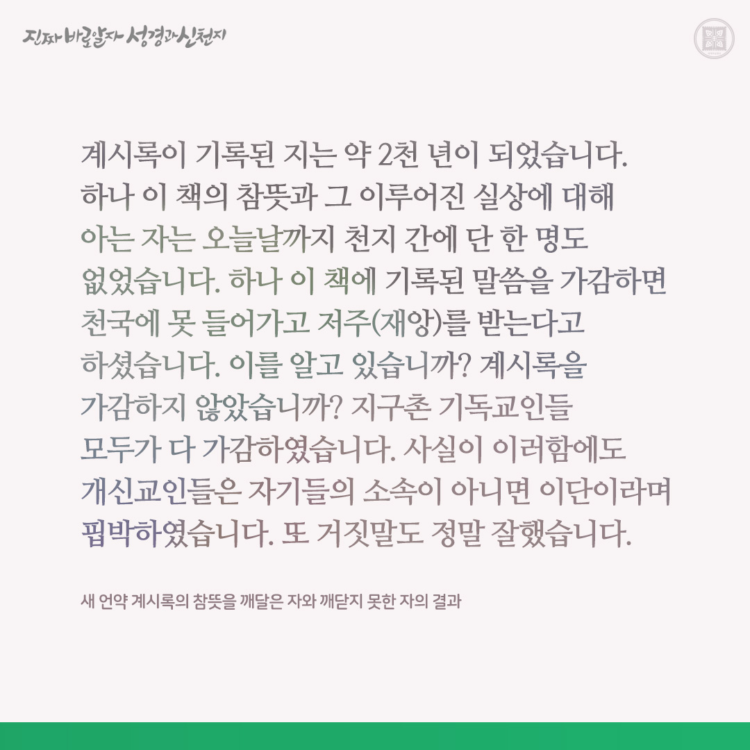 새 언약 계시록의 참뜻을 깨달은 자와 깨닫지 못한 자의 결과

계시록이 기록된 지는 약 2천 년이 되었습니다. 하나 이 책의 참뜻과 그 이루어진 실상에 대해 아는 자는 오늘날까지 천지 간에 단 한 명도 없었습니다. 하나 이 책에 기록된 말씀을 가감하면 천국에 못 들어가고 저주(재앙)를 받는다고