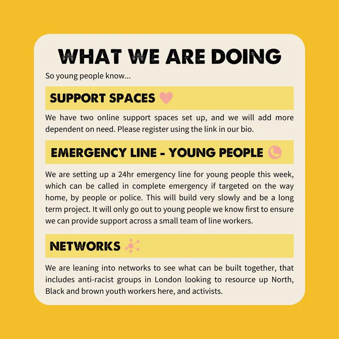 WHAT WE ARE DOING So young people know... SUPPORT SPACES We have two online support spaces set up, and we will add more dependent on need. Please register using the link in our bio. EMERGENCY LINE - YOUNG PEOPLE We are setting up a 24hr emergency line for young people this week, which can be called in complete emergency if targeted on the way home, by people or police. This will build very slowly and be a long term project. It will only go out to young people we know first to ensure we can provide support across a small team of line workers. NETWORKS We are leaning into networks to see what can be built together, that includes anti-racist groups in London looking to resource up North, Black and brown youth workers here, and activists.