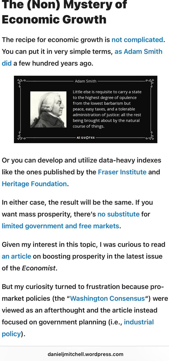 PHENTZ3's tweet photo. https://t.co/9Acc6azKBH.
“The recipe for economic growth is not complicated. You can put it in very simple terms, as Adam Smith did a few hundred years ago.
￼
Or you can develop and utilize data-heavy indexes like the ones published by the Fraser Institute and Heritage Foundation.
In either case, the result will be the same. If you want mass prosperity, there’s no substitute for limited government and free markets.
Given my interest in this topic, I was curious to read an article on boosting prosperity in the latest issue of the Economist.
But my curiosity turned to frustration because pro-market policies (the “Washington Consensus“) were viewed as an afterthought and the article instead focused on government planning (i.e., industrial policy).
By 2050 there will be a new crop of economic powers—if things go to plan. Narendra Modi, India’s prime minister, wants his country’s GDP per person to surpass the World Bank’s high-income threshold three years before then. Indonesia’s leaders reckon that they have until the mid-century mark…to catch up with rich countries. …These…all have something in common: breathtaking ambition.
￼
…Very few countries have maintained such growth for five years, let alone for 30. Nor is there an obvious recipe for runaway growth. To boost prosperity, economists typically prescribe liberalising reforms of the sort that have been advanced…under the label of the “Washington consensus”. …the three strategies employed by countries looking to get rich—leaping to high-tech manufacturing, exploiting the green transition and reinventing the entrepot—all represent gambles, and expensive ones at that. …a certain amount of state involvement in the process is inevitable, and that policymakers will have to pick some winners. Even so, governments are now intervening much more frequently. Many have lost patience with the Washington consensus.
At the risk of understatement, the countries discussed in the article (India, Indonesia, Saudi Arabia, etc) will never become rich for the simple reason that they generally have bad economic policy.
And to the extent they waste taxpayer money trying to pick “winners,” their bad policies will become worse policies.
The article included a chart about rare growth miracles, but there were two big problems with the chart. First, there was no explanation of why South Korea grew faster than China, Nigeria, and Ghana. So I added the economic freedom rankings to show that South Korea has pro-market policies compared to the other nations.
￼
My second concern is that I don’t view South Korea as a “growth miracle.”
Yes, it has done well compared to the other nations. And you could say it is a miracle compared to the disaster of North Korea.
But the Economist should have used Singapore as their example of “how to get rich.” As you can from this chart, South Korea has enjoyed decent growth, but there’s very little chance it will ever catch the United States.
Singapore, by contrast, already has eclipsed the United States.
￼
Singapore is the real “growth miracle.” And it is no coincidence that it also ranks #1 for economic freedom.
In other words, it is possible to avoid the “middle-income trap,” but it only happens rarely because politicians are not will willing to stand aside and let markets work.”
