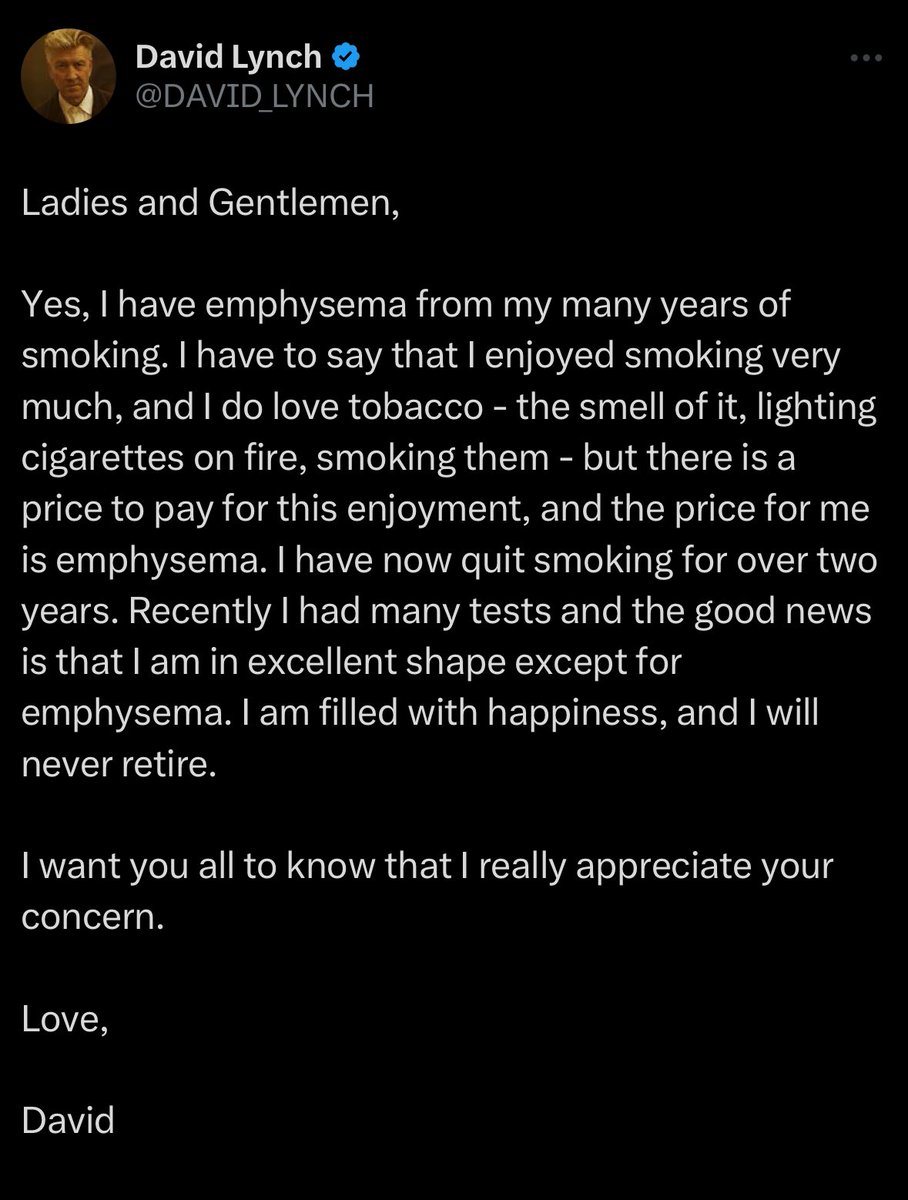 David Lynch clarifies reports about his retirement:

“I have quit smoking for over two years. Recently I had many tests, the good news is that I’m in excellent shape except for emphysema. I’m filled with happiness, and I will never retire. 

I really appreciate your concern.”