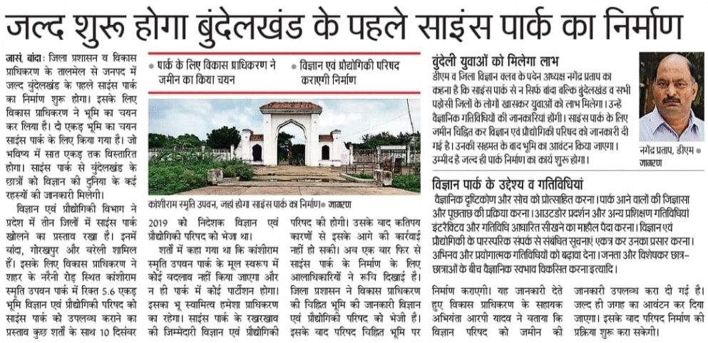 जनपद बांदा में जल्द बुंदेलखंड के पहले साइंस पार्क का निर्माण शुरू होगा। इसके लिए विकास प्राधिकरण ने भूमि का चयन कर लिया है।

दो एकड़ भूमि का चयन साइंस पार्क के लिए किया गया है। साइंस पार्क से बुंदेलखंड के छात्रों को विज्ञान की दुनिया के कई रहस्यों की जानकारी मिलेगी।