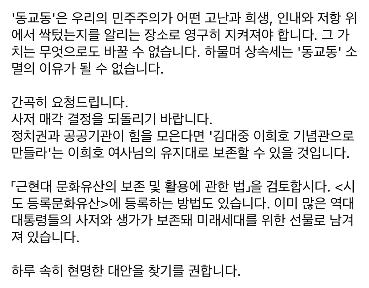 <동교동 사저는 대한민국 민주주의의 위대한 유산입니다>

김대중 대통령님의 사저가 기업에 매각됐다는 소식에 충격을 누를 수 없습니다.

동교동 사저는 김대중 대통령께서 박정희 정권의 암살 위협과 시도, 전두환 정권의 가택연금과 사형선고를 견디며 끝내 이기신 역사의 현장입니다.