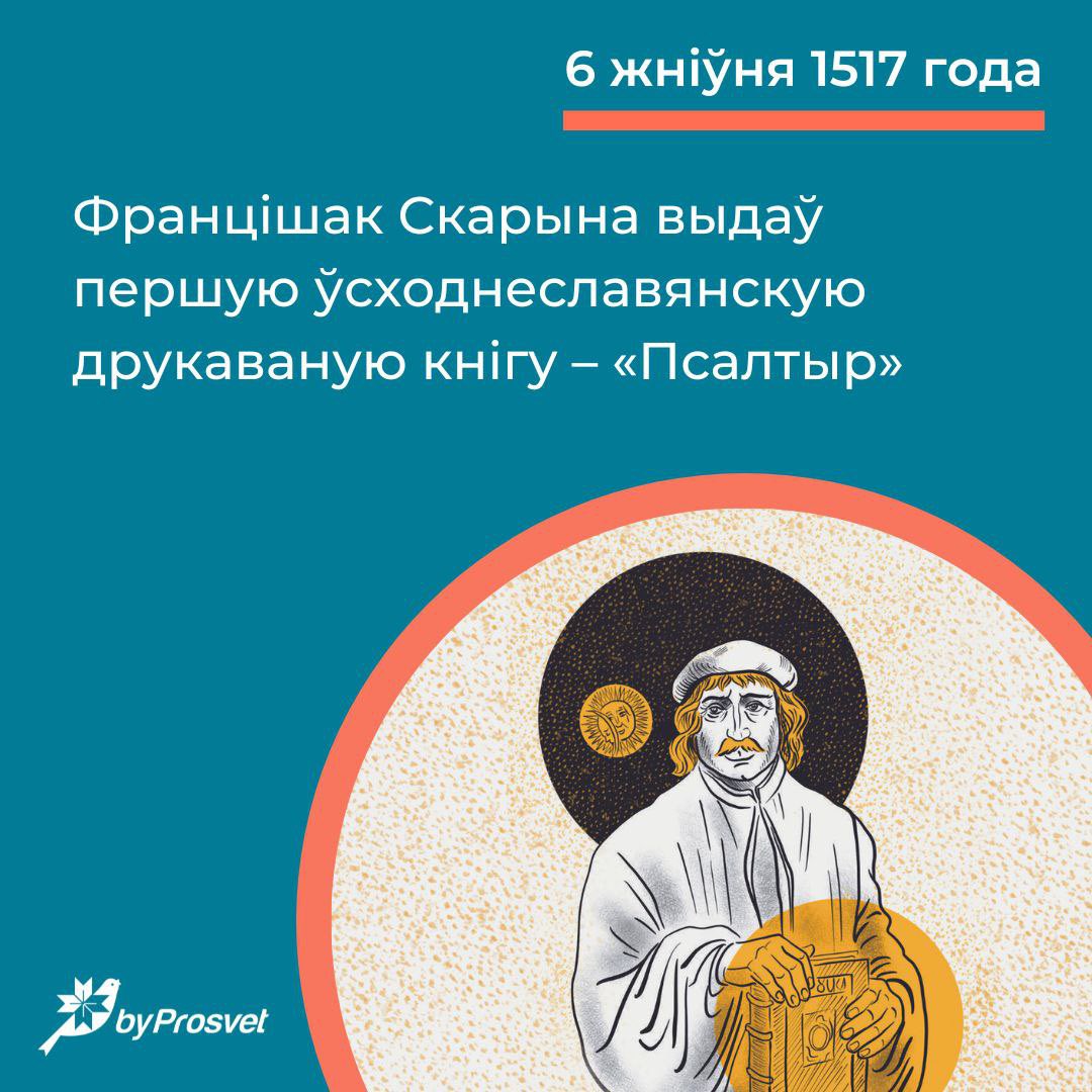 6 жніўня* 1517 г. у Празе Францішак Скарына выдаў «Псалтыр». Гэта першая друкаваная кніга беларусаў і ўсіх усходніх славянаў, а таксама першая кніга ў шэрагу біблійных перакладаў Скарыны. Мова «Псалтыра» была зразумелай на радзіме выдаўца, а словы, што маглі застацца для чытачоў