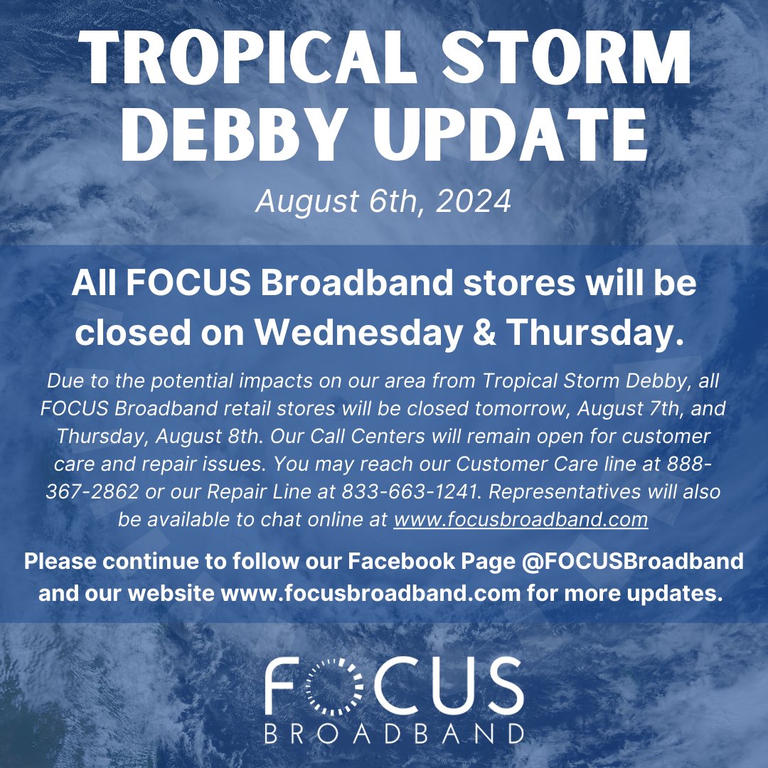 Due to the potential impacts on our area from Tropical Storm Debby, all FOCUS Broadband retail stores will be closed tomorrow and Thursday. Our Call Centers will remain open for customer care and repair issues. 
Customer Care: 888-367-2862
Repair Line: 833-663-1241