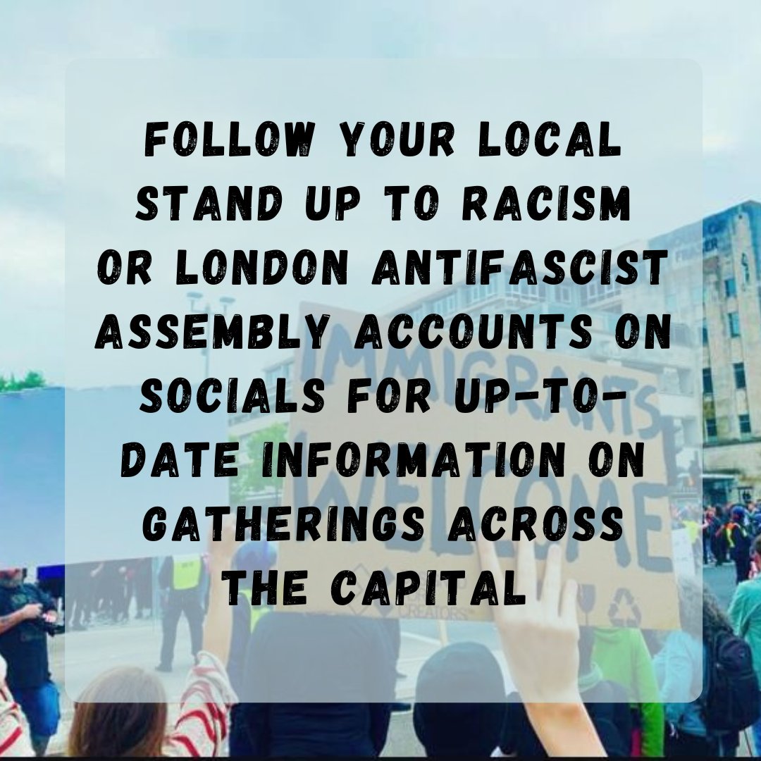 Follow your local Stand Up to Racism (<a href="/AntiRacismDay/">Stand Up To Racism</a>) or London Antifascist Assembly (<a href="/London_AFA/">London Anti-Fascist Assembly</a>)   accounts on socials for up-to-date information on gatherings across the capital.

3/3