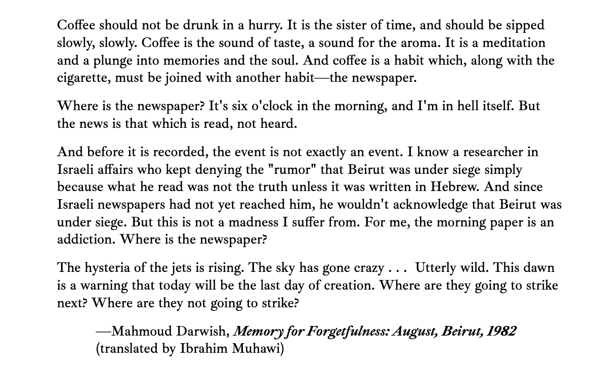 aliner's tweet photo. Coffee should not be drunk in a hurry. It is the sister of time, and should be sipped slowly, slowly. Coffee is the sound of taste, a sound for the aroma.

—Mahmoud Darwish, Memory for Forgetfulness: August, Beirut, 1982 (translated by Ibrahim Muhawi) https://t.co/50fA9QHSSE