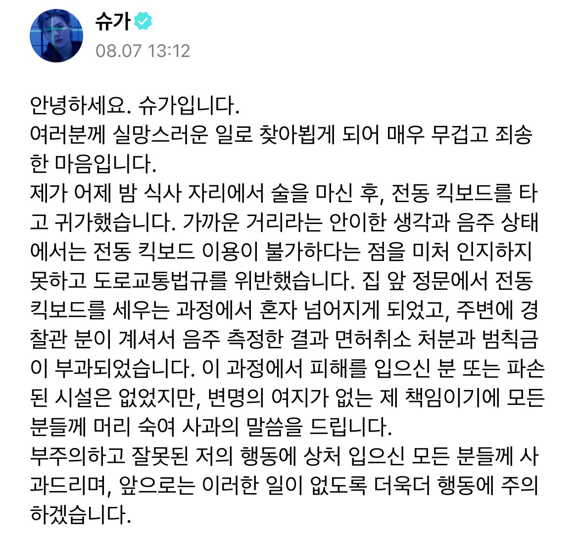 🐱 
hello this is suga.
i come with a heavy and sorry heart to you guys &lt;through weverse&gt; due to a disappointing event.
last night after drinking at dinner, i went home by riding an electric scooter. I violated the road traffic laws due to me thinking easily that it’s close