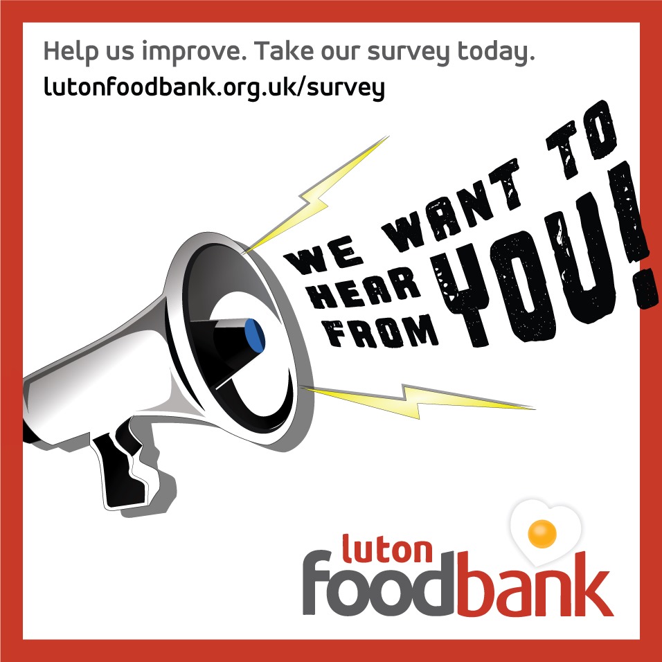 PUBLIC SURVEY: "LISTENING TO YOU"

Please take our new survey, to help us develop the ways we support people in the Luton area.

Your participation will help shape the direction of Luton Foodbank's activities.

THANK YOU!

lutonfoodbank.org.uk/survey
(Survey closes Monday 30 Sep.)