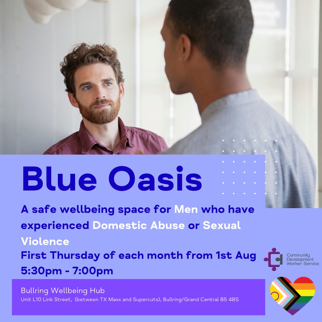 Blue Oasis is a session specifically tailored for men affected by domestic abuse or sexual violence.

First Thursday of every month starting from 1st August

We welcome all men and non-binary people from the LGBTQIA+ community and their straight counterparts.

5:30pm to 7:00pm