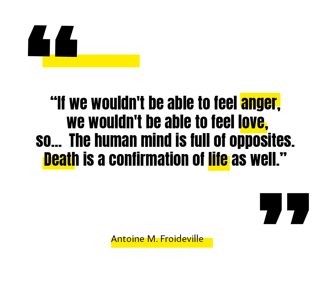 ''If we wouldn't be able to feel anger, we wouldn't be able to feel love, so... the human mind is full of opposites. Death is a confirmation of life as well.''
-Antoine M.Froideville