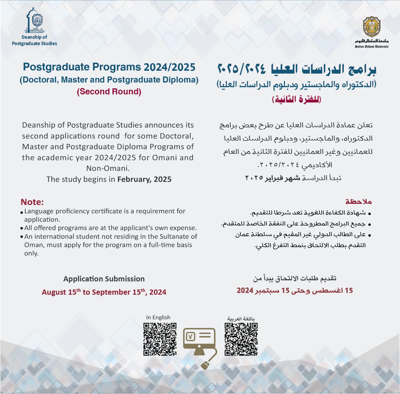 علان طرح برامج الدراسات العليا للفترة الثانية من العام الأكاديمي 2024/2025 ﺑﺮاﻣﺞ اﻟﺪراﺳﺎت اﻟﻌﻠﻴﺎ ٢٠٢٥/٢٠٢٤ )ﺍﻟﺪﻛﺘﻮﺭﺍﻩ ﻭﺍﻟﻤﺎﺟﺴﺘﻴﺮ ﻭﺩﺑﻠﻮﻡ ﺍﻟﺪﺭﺍﺳﺎﺕ ﺍﻟﻌﻠﻴﺎ( )ﻟﻠﻔﺘﺮة اﻟﺜﺎﻧﻴﺔ( ﺗﻌﻠﻦ ﻋﻤﺎﺩﺓ ﺍﻟﺪﺭﺍﺳﺎﺕ ﺍﻟﻌﻠﻴﺎ ﻋﻦ ﻃﺮﺡ ﺑﻌﺾ ﺑﺮﺍﻣﺞ ﺍﻟﺪﻛﺘﻮﺭﺍﻩ، ﻭﺍﻟﻤﺎﺟﺴﺘﻴﺮ، ﻭﺩﺑﻠﻮﻡ ﺍﻟﺪﺭﺍﺳﺎﺕ ﺍﻟﻌﻠﻴﺎ ﻟﻠﻌﻤﺎﻧﻴﻴﻦ ﻭﻏﻴﺮ ﺍﻟﻌﻤﺎﻧﻴﻴﻦ ﻟﻠﻔﺘﺮﺓ ﺍﻟﺜﺎﻧﻴﺔ ﻣﻦ ﺍﻟﻌﺎﻡ ﺍﻷﻛﺎﺩﻳﻤﻲ .٢٠٢٥/٢٠٢٤ ﺗﺒﺪﺃ ﺍﻟﺪﺭﺍﺳﺔ ﺷﻬﺮ ﻓﺒﺮﺍﻳﺮ ٢٠٢٥ ﻣﻼﺣﻈﺔ ﺷﻬﺎﺩﺓ ﺍﻟﻜﻔﺎءﺓ ﺍﻟﻠﻐﻮﻳﺔ ﺗﻌﺪ ﺷﺮﻃﺎ ﻟﻠﺘﻘﺪﻳﻢ. ﺟﻤﻴﻊ ﺍﻟﺒﺮﺍﻣﺞ ﺍﻟﻤﻄﺮﻭﺣﺔ ﻋﻠﻰ ﺍﻟﻨﻔﻘﺔ ﺍﻟﺨﺎﺻﺔ ﻟﻠﻤﺘﻘﺪﻡ. ﻋﻠﻰ ﺍﻟﻄﺎﻟﺐ ﺍﻟﺪﻭﻟﻲ ﻏﻴﺮ ﺍﻟﻤﻘﻴﻢ ﻓﻲ ﺳﻠﻄﻨﺔ ﻋﻤﺎﻥ ﺍﻟﺘﻘﺪﻡ ﺑﻄﻠﺐ ﺍﻻﻟﺘﺤﺎﻕ ﺑﻨﻤﻂ ﺍﻟﺘﻔﺮﻍ ﺍﻟﻜﻠﻲ. ﺗﻘﺪﻳﻢ ﻃﻠﺒﺎت اﻻﻟﺘﺤﺎق ﻳﺒﺪأ ﻣﻦ 15 ﺍﻏﺴﻄﺲ ﻭﺣﺘﻰ 15 ﺳﺒﺘﻤﺒﺮ Postgraduate Programs 2024/2025 (Doctoral, Master and Postgraduate Diploma) (Second Round) Deanship of Postgraduate Studies announces its second applications round for some Doctoral, Master and Postgraduate Diploma Programs of the academic year 2024/2025 for Omani and Non-Omani. The study begins in February, 2025 Note: Language proﬁciency certiﬁcate is a requirement for application. 