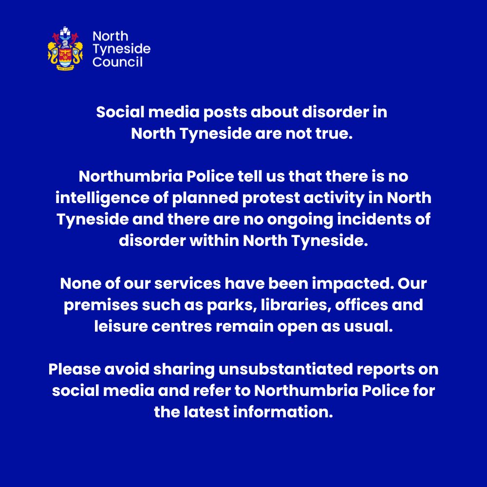 Social media posts about disorder in North Tyneside are not true.

Northumbria Police tell us that there is no intelligence of planned protest activity in North Tyneside and there are no ongoing incidents of disorder within North Tyneside.