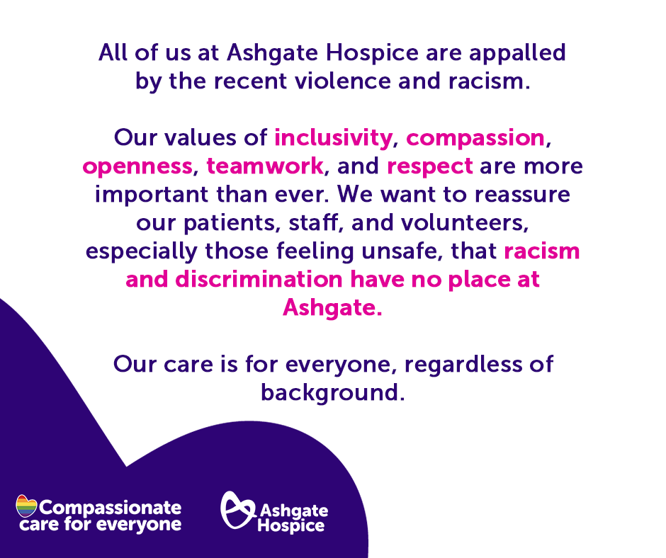 There is no place for racism and discrimination at Ashgate.

Pictured: A graphic with text saying "All of us at Ashgate Hospice are appalled by the recent violence and racism. 

Our values of inclusivity, compassion, openness, teamwork, and respect are more important than ever.