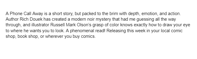 Had a chance to review "A Phone Call Away" by <a href="/rdouek/">Rich Douek</a> and illustrator Russell Mark Olson. Excellent short thriller! Would be a great movie, especially with the right cast. Definitely pick this one up! Now in stores!
<a href="/MadCaveStudios/">Mad Cave Studios</a>