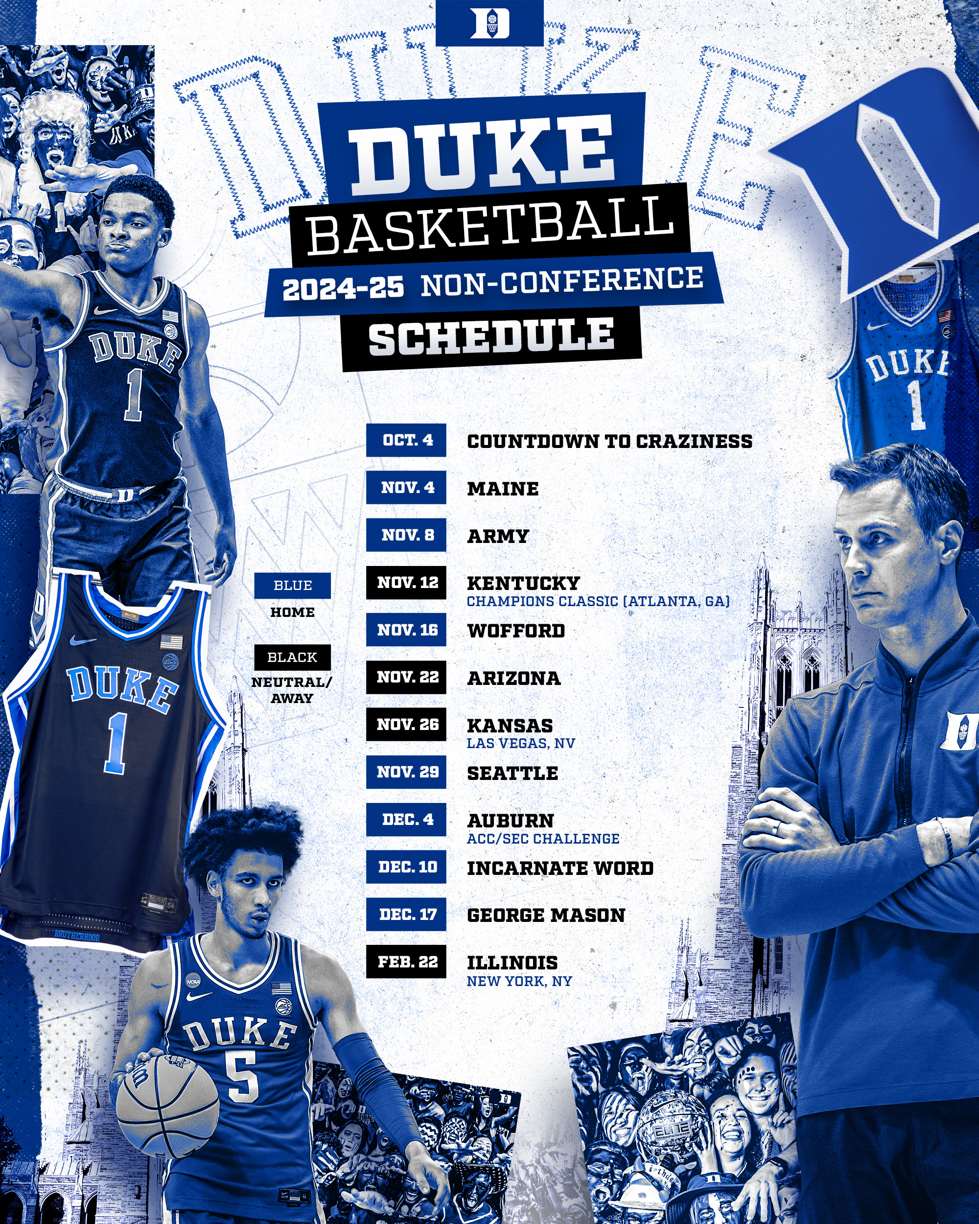 Duke Non-conference Schedule10/4 - Countdown to Craziness 11/4 - Maine 11/8 - Army 11/12 - Kentucky (Champions Classic - Atlanta) 11/16 - Wofford 11/22 - @ Arizona 11/26 - Kansas (Las Vegas) 11/29 - Seattle 12/4 - Auburn (ACC/SEC Challenge) 12/10 - Incarnate Word 12/17 - George Mason 2/22 - Illinois (NYC)