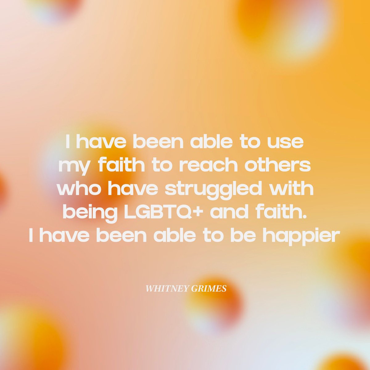 "I have been able to use my faith to reach others who have struggled with being LGBTQ+ and faith. I have been able to be happier." - WHITNEY GRIMES